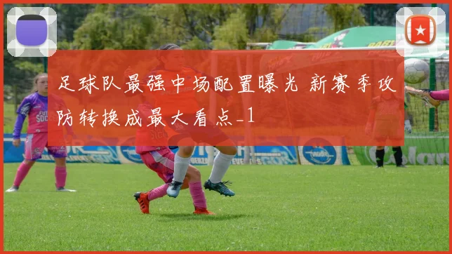 足球队最强中场配置曝光 新赛季攻防转换成最大看点_1