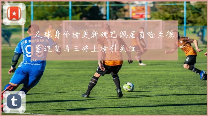 足球身价榜更新姆巴佩居首哈兰德紧追皇马三将上榜引关注