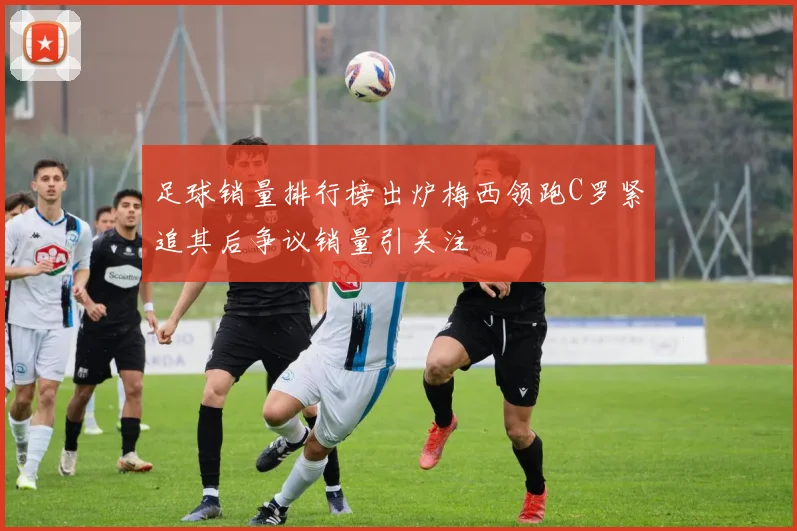 足球销量排行榜出炉梅西领跑C罗紧追其后争议销量引关注