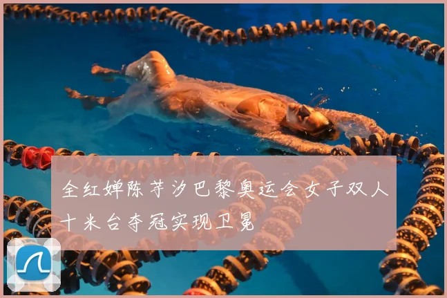 全红婵陈芋汐巴黎奥运会女子双人十米台夺冠实现卫冕
