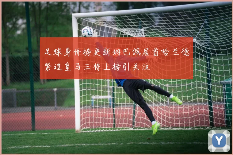 足球身价榜更新姆巴佩居首哈兰德紧追皇马三将上榜引关注