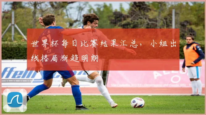 世界杯每日比赛结果汇总,小组出线格局渐趋明朗