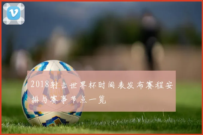 2018射击世界杯时间表发布赛程安排与赛事节点一览