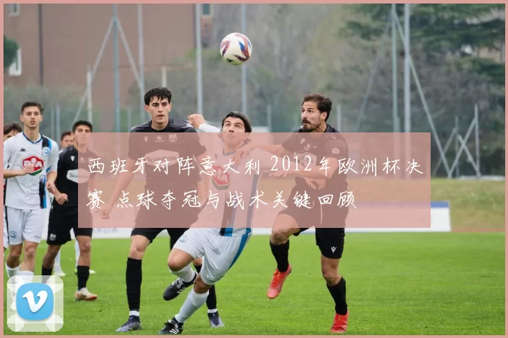 西班牙对阵意大利 2012年欧洲杯决赛 点球夺冠与战术关键回顾