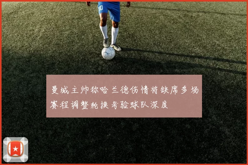 曼城主帅称哈兰德伤情将缺席多场赛程调整轮换考验球队深度