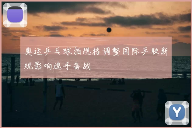 奥运乒乓球拍规格调整国际乒联新规影响选手备战