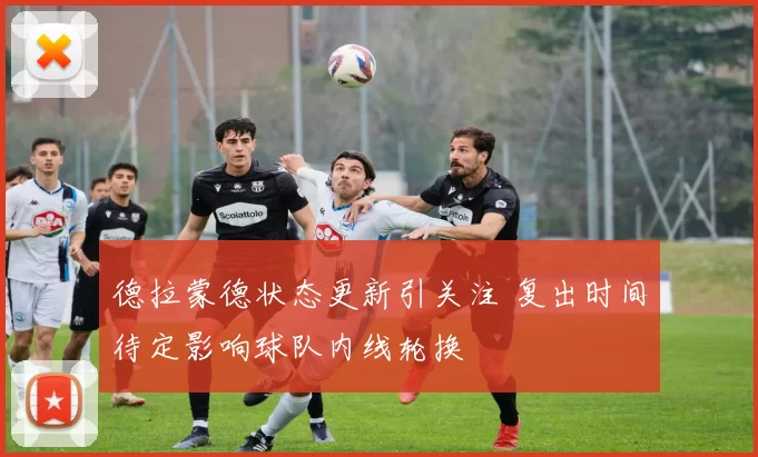 德拉蒙德状态更新引关注 复出时间待定影响球队内线轮换