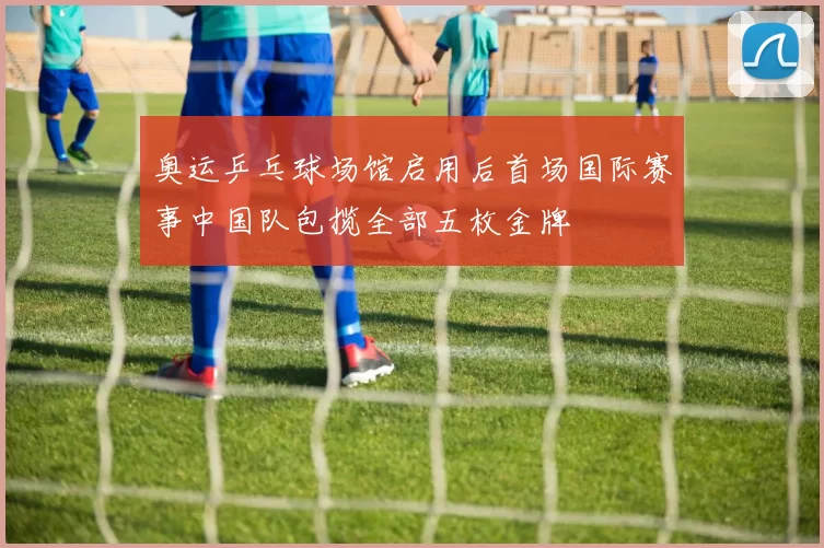 奥运乒乓球场馆启用后首场国际赛事中国队包揽全部五枚金牌