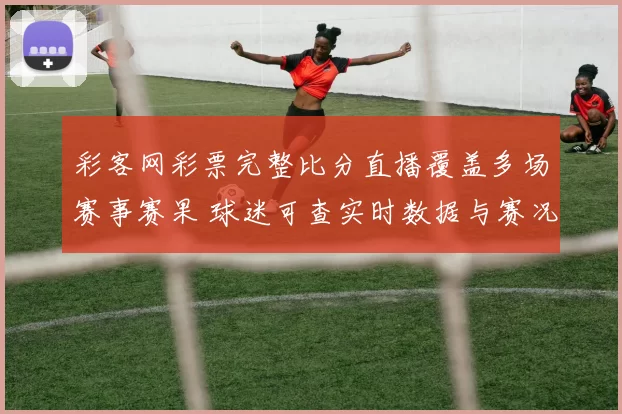 彩客网彩票完整比分直播覆盖多场赛事赛果 球迷可查实时数据与赛况更新