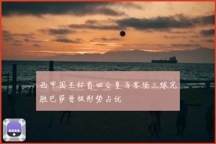 西甲国王杯首回合皇马客场三球完胜巴萨晋级形势占优