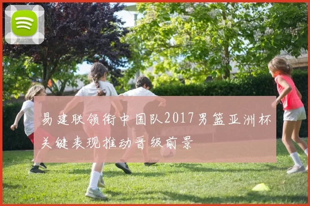 易建联领衔中国队2017男篮亚洲杯关键表现推动晋级前景