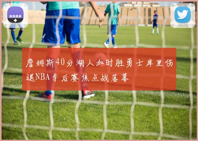 詹姆斯40分湖人加时胜勇士库里伤退NBA季后赛焦点战落幕