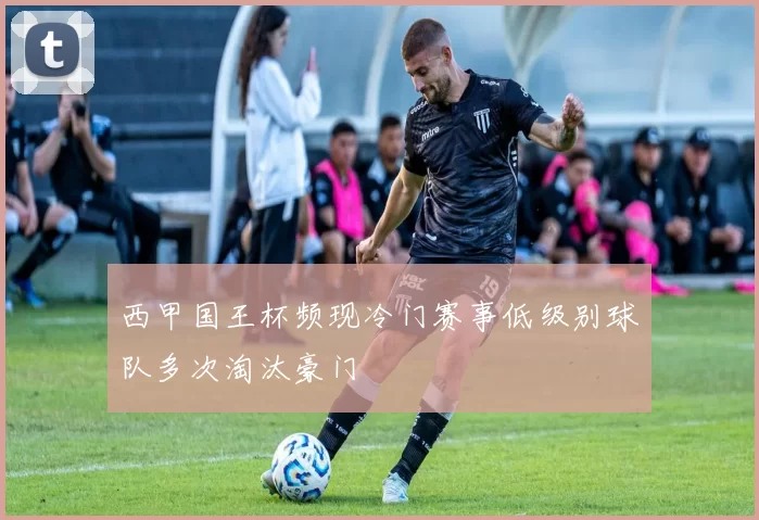 西甲国王杯频现冷门赛事低级别球队多次淘汰豪门