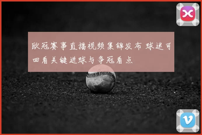 欧冠赛事直播视频集锦发布 球迷可回看关键进球与争冠看点