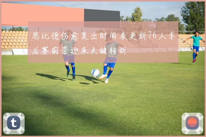 恩比德伤愈复出时间表更新76人季后赛前景迎来关键转折
