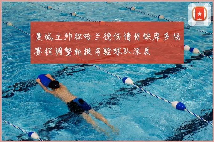 曼城主帅称哈兰德伤情将缺席多场赛程调整轮换考验球队深度