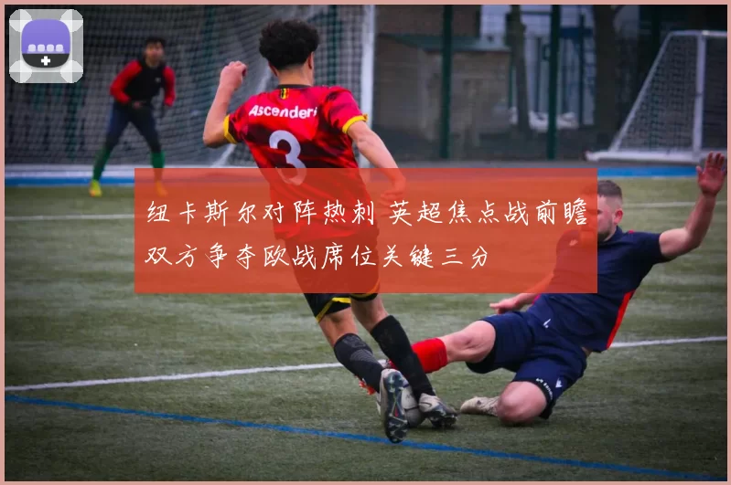 纽卡斯尔对阵热刺 英超焦点战前瞻双方争夺欧战席位关键三分