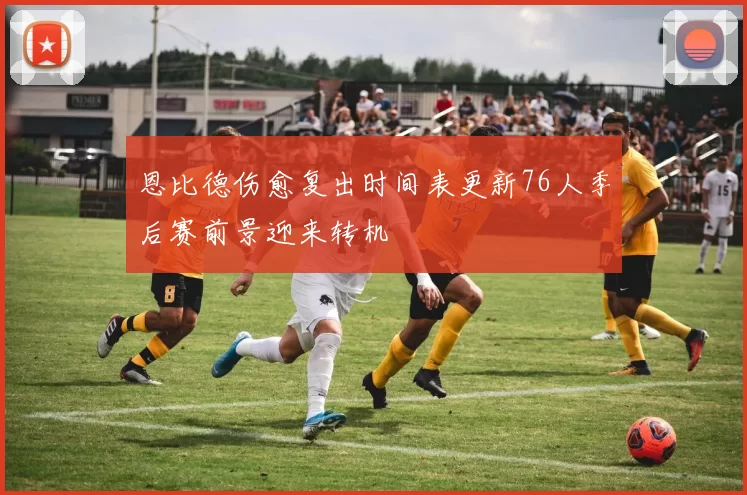 恩比德伤愈复出时间表更新76人季后赛前景迎来转机