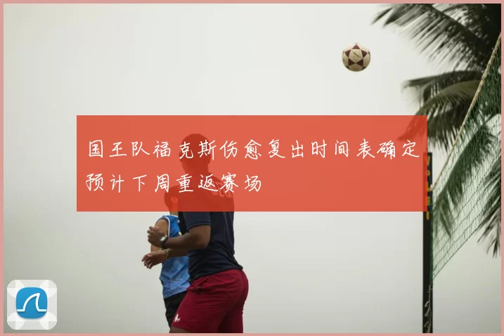 国王队福克斯伤愈复出时间表确定预计下周重返赛场