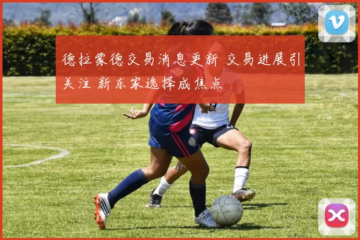 德拉蒙德交易消息更新 交易进展引关注 新东家选择成焦点