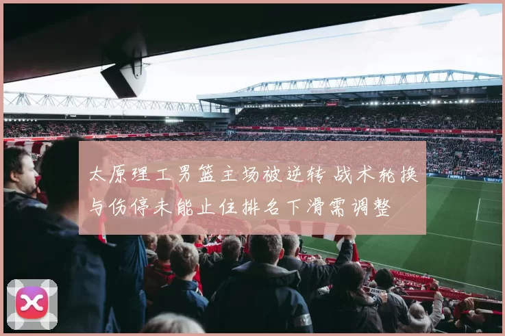 太原理工男篮主场被逆转 战术轮换与伤停未能止住排名下滑需调整