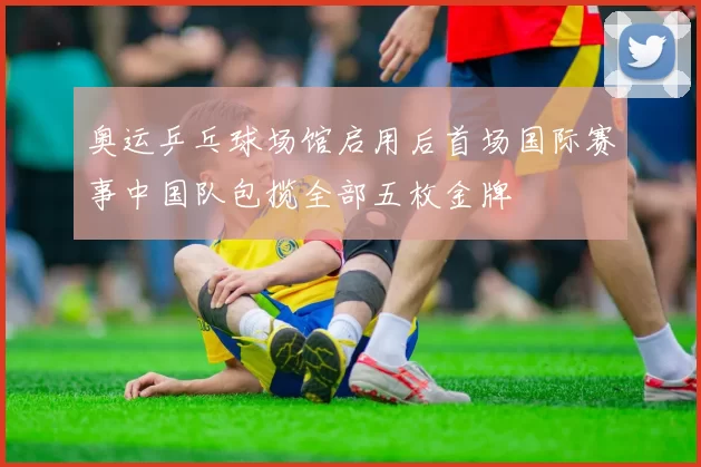 奥运乒乓球场馆启用后首场国际赛事中国队包揽全部五枚金牌