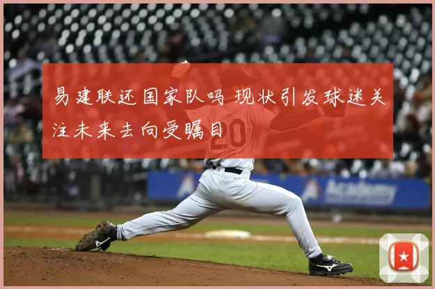 易建联还国家队吗 现状引发球迷关注未来去向受瞩目