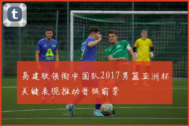 易建联领衔中国队2017男篮亚洲杯关键表现推动晋级前景