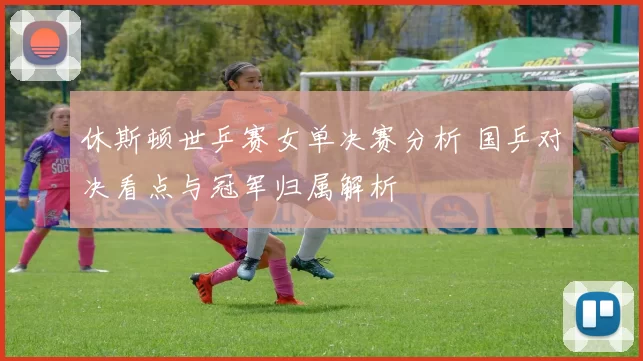 休斯顿世乒赛女单决赛分析 国乒对决看点与冠军归属解析