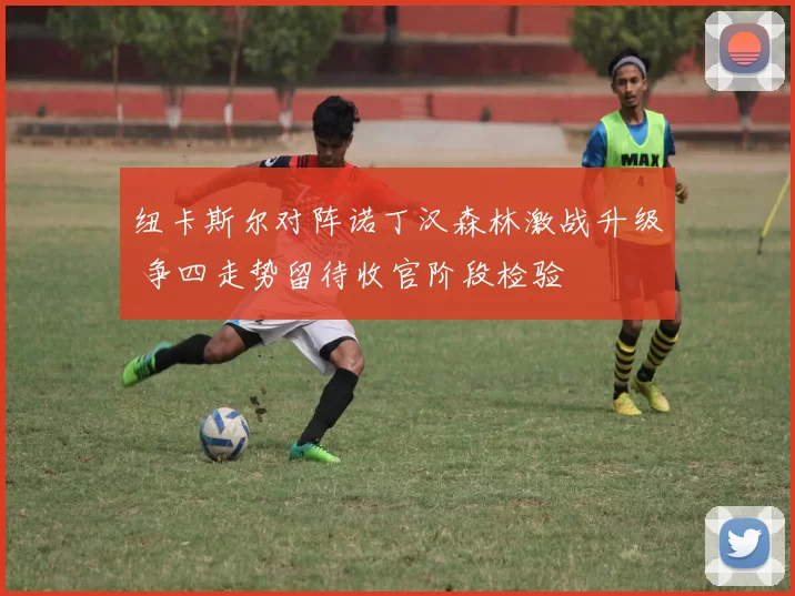 纽卡斯尔对阵诺丁汉森林激战升级 争四走势留待收官阶段检验