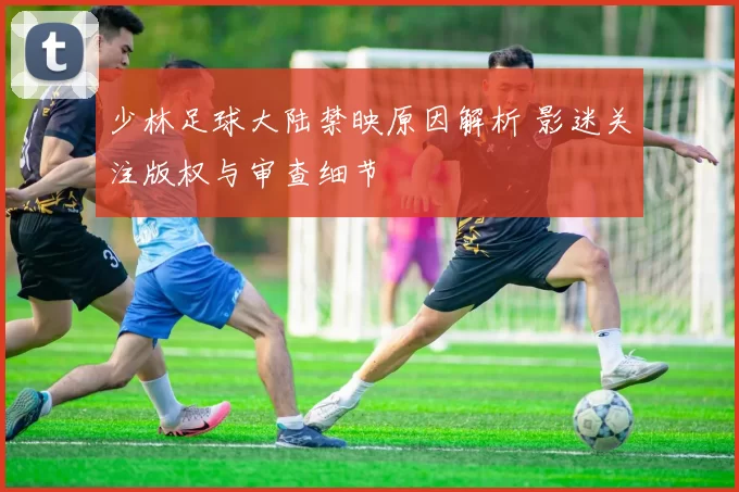 少林足球大陆禁映原因解析 影迷关注版权与审查细节